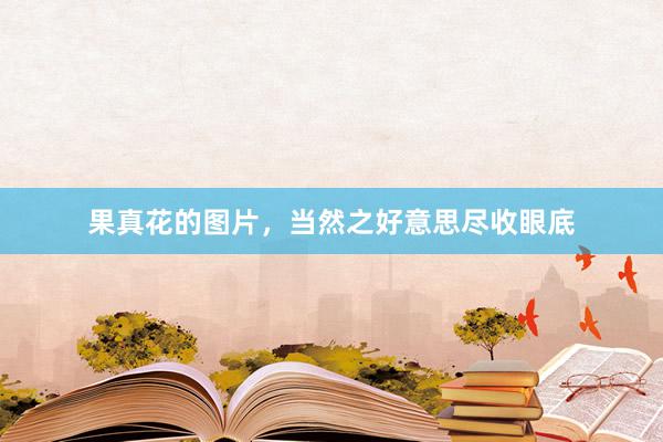 果真花的图片，当然之好意思尽收眼底
