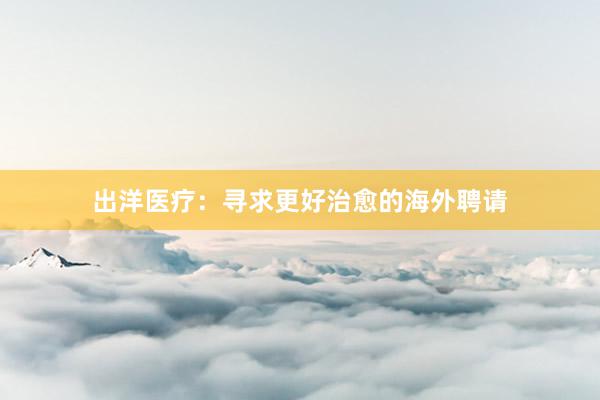 出洋医疗：寻求更好治愈的海外聘请